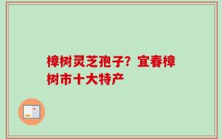 樟树灵芝孢子？宜春樟树市十大特产