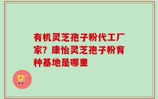 有机灵芝孢子粉代工厂家？康怡灵芝孢子粉育种基地是哪里