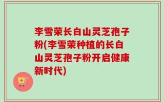 李雪荣长白山灵芝孢子粉(李雪荣种植的长白山灵芝孢子粉开启健康新时代)