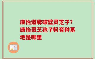 康怡道牌破壁灵芝子？康怡灵芝孢子粉育种基地是哪里