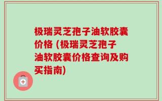 极瑞灵芝孢子油软胶囊价格 (极瑞灵芝孢子油软胶囊价格查询及购买指南)