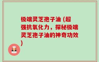 极端灵芝孢子油 (超强抗氧化力，探秘极端灵芝孢子油的神奇功效)