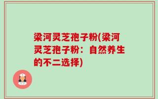 梁河灵芝孢子粉(梁河灵芝孢子粉：自然养生的不二选择)