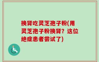 换肾吃灵芝孢子粉(用灵芝孢子粉换肾？这位绝症患者尝试了)