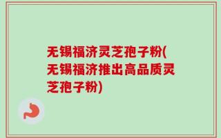 无锡福济灵芝孢子粉(无锡福济推出高品质灵芝孢子粉)