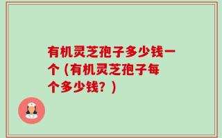 有机灵芝孢子多少钱一个 (有机灵芝孢子每个多少钱？)