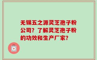 无锡五之源灵芝孢子粉公司？了解灵芝孢子粉的功效和生产厂家？