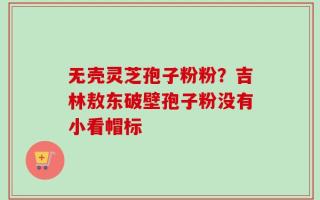无壳灵芝孢子粉粉？吉林敖东破壁孢子粉没有小看帽标