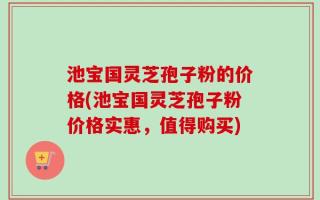 池宝国灵芝孢子粉的价格(池宝国灵芝孢子粉价格实惠，值得购买)