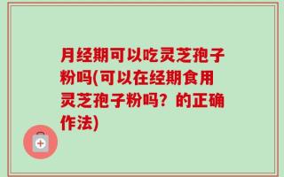 月经期可以吃灵芝孢子粉吗(可以在经期食用灵芝孢子粉吗？的正确作法)