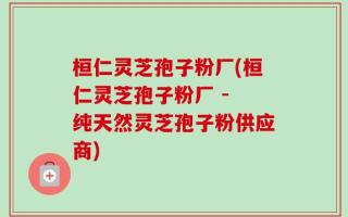 桓仁灵芝孢子粉厂(桓仁灵芝孢子粉厂 - 纯天然灵芝孢子粉供应商)