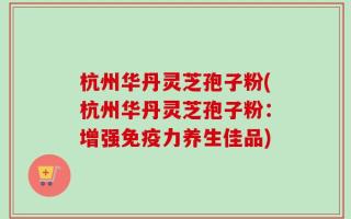 杭州华丹灵芝孢子粉(杭州华丹灵芝孢子粉：增强免疫力养生佳品)