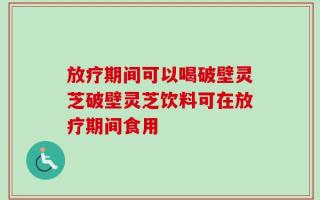 放疗期间可以喝破壁灵芝破壁灵芝饮料可在放疗期间食用