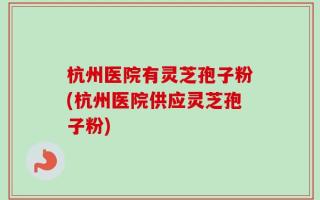 杭州医院有灵芝孢子粉(杭州医院供应灵芝孢子粉)
