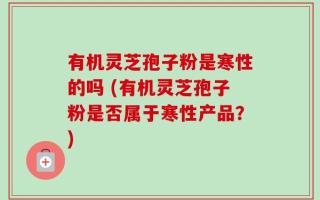 有机灵芝孢子粉是寒性的吗 (有机灵芝孢子粉是否属于寒性产品？)