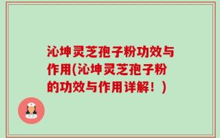 沁坤灵芝孢子粉功效与作用(沁坤灵芝孢子粉的功效与作用详解！)