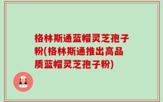 格林斯通蓝帽灵芝孢子粉(格林斯通推出高品质蓝帽灵芝孢子粉)