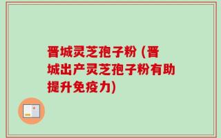 晋城灵芝孢子粉 (晋城出产灵芝孢子粉有助提升免疫力)