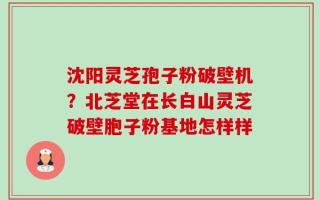 沈阳灵芝孢子粉破壁机？北芝堂在长白山灵芝破壁胞子粉基地怎样样