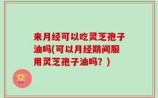 来月经可以吃灵芝孢子油吗(可以月经期间服用灵芝孢子油吗？)