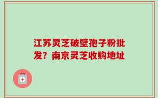 江苏灵芝破壁孢子粉批发？南京灵芝收购地址