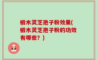 椴木灵芝孢子粉效果(椴木灵芝孢子粉的功效有哪些？)
