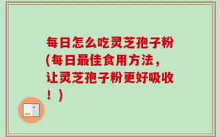 每日怎么吃灵芝孢子粉(每日最佳食用方法，让灵芝孢子粉更好吸收！)