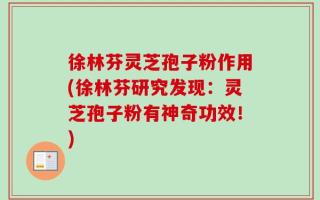 徐林芬灵芝孢子粉作用(徐林芬研究发现：灵芝孢子粉有神奇功效！)