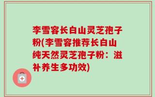 李雪容长白山灵芝孢子粉(李雪容推荐长白山纯天然灵芝孢子粉：滋补养生多功效)