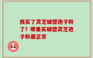 我买了灵芝破壁孢子粉了？哪里买破壁灵芝孢子粉最正宗