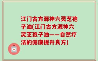 江门古方源神六灵芝孢子油(江门古方源神六灵芝孢子油——自然疗法的健康提升良方)