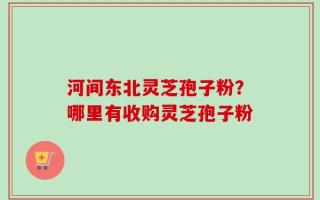 河间东北灵芝孢子粉？哪里有收购灵芝孢子粉