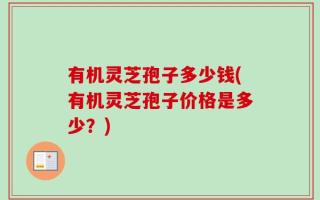 有机灵芝孢子多少钱(有机灵芝孢子价格是多少？)