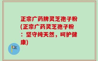 正宗广药牌灵芝孢子粉(正宗广药灵芝孢子粉：坚守纯天然，呵护健康)