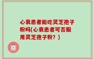 心衰患者能吃灵芝孢子粉吗(心衰患者可否服用灵芝孢子粉？)