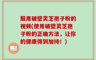 服用破壁灵芝孢子粉的视频(使用破壁灵芝孢子粉的正确方法，让你的健康得到加持！)