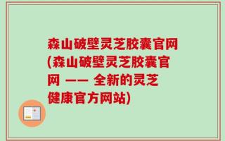 森山破壁灵芝胶囊官网(森山破壁灵芝胶囊官网 —— 全新的灵芝健康官方网站)