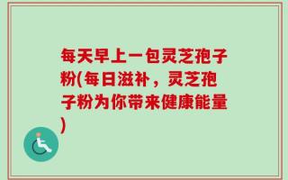 每天早上一包灵芝孢子粉(每日滋补，灵芝孢子粉为你带来健康能量)