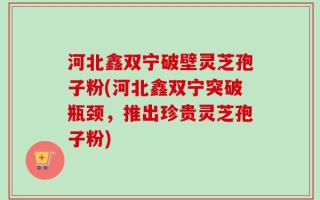 河北鑫双宁破壁灵芝孢子粉(河北鑫双宁突破瓶颈，推出珍贵灵芝孢子粉)
