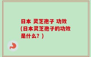 日本 灵芝孢子 功效(日本灵芝孢子的功效是什么？)
