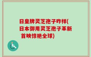 日皇牌灵芝孢子咋样(日本御用灵芝孢子革新 首映惊艳全球)