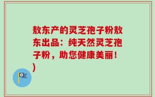 敖东产的灵芝孢子粉敖东出品：纯天然灵芝孢子粉，助您健康美丽！)