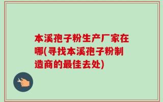 本溪孢子粉生产厂家在哪(寻找本溪孢子粉制造商的最佳去处)