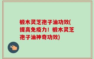 椴木灵芝孢子油功效(提高免疫力！椴木灵芝孢子油神奇功效)