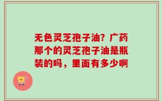 无色灵芝孢子油？广药那个的灵芝孢子油是瓶装的吗，里面有多少啊