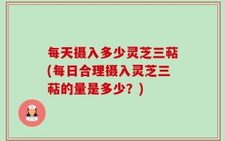 每天摄入多少灵芝三萜(每日合理摄入灵芝三萜的量是多少？)