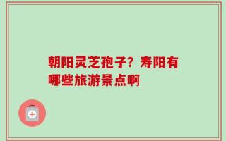 朝阳灵芝孢子？寿阳有哪些旅游景点啊
