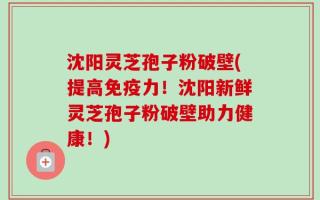 沈阳灵芝孢子粉破壁(提高免疫力！沈阳新鲜灵芝孢子粉破壁助力健康！)