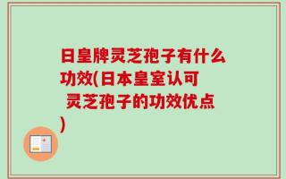 日皇牌灵芝孢子有什么功效(日本皇室认可  灵芝孢子的功效优点)