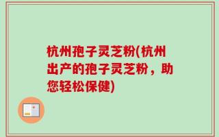 杭州孢子灵芝粉(杭州出产的孢子灵芝粉，助您轻松保健)